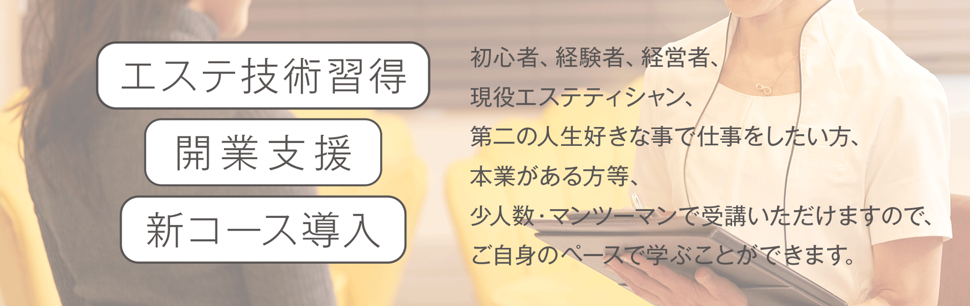 エステ技術習得 開業支援 新コース導入 初心者、経験者、経営者、 現役エステティシャン、 第二の人生好きな事で仕事をしたい方、 本業がある方等、 少人数・マンツーマンで受講いただけますので、 ご自身のペースで学ぶことができます。